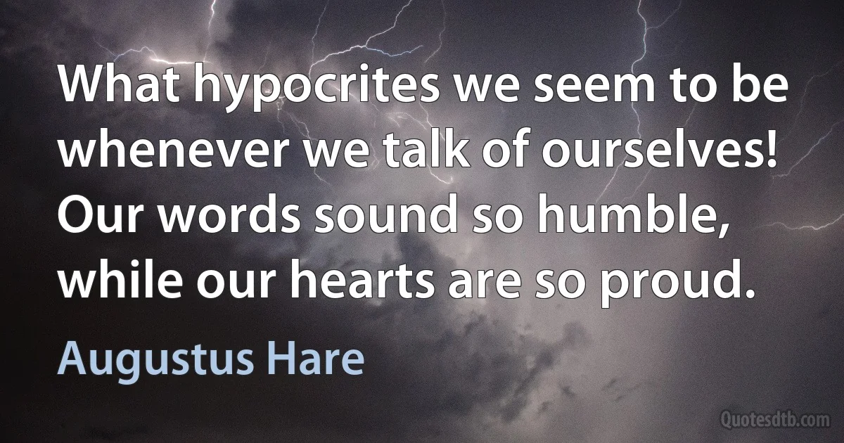 What hypocrites we seem to be whenever we talk of ourselves! Our words sound so humble, while our hearts are so proud. (Augustus Hare)