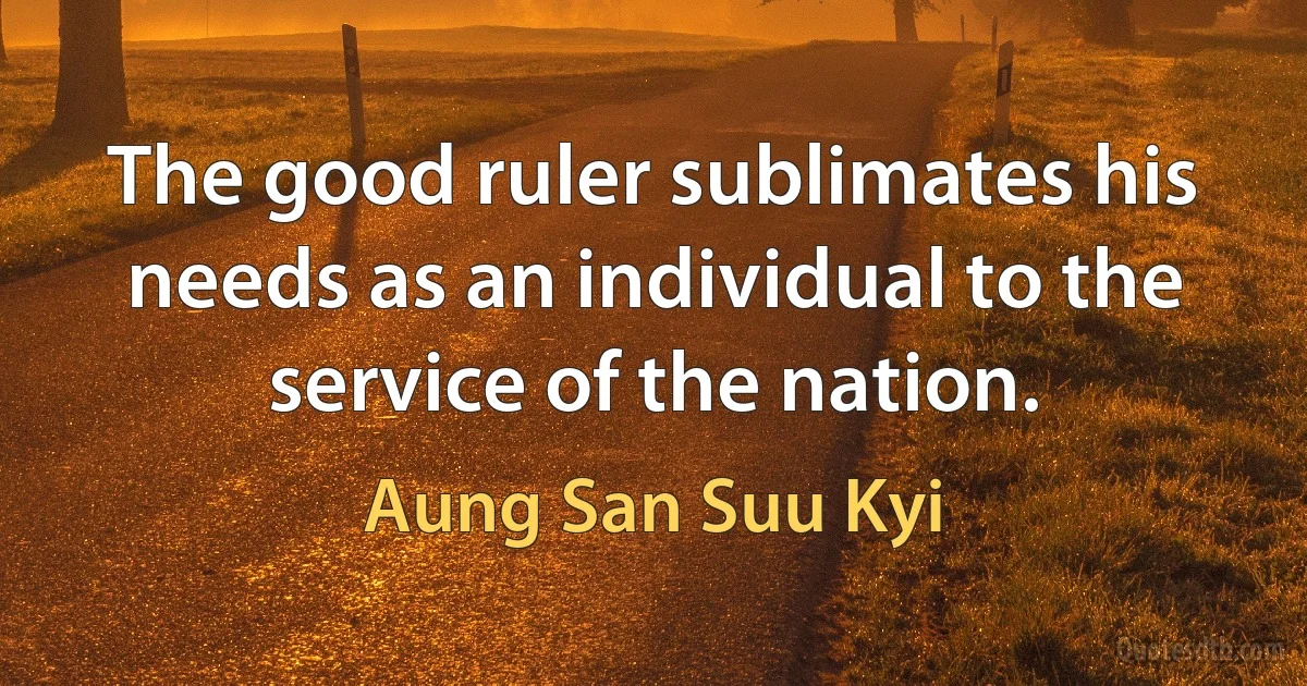 The good ruler sublimates his needs as an individual to the service of the nation. (Aung San Suu Kyi)