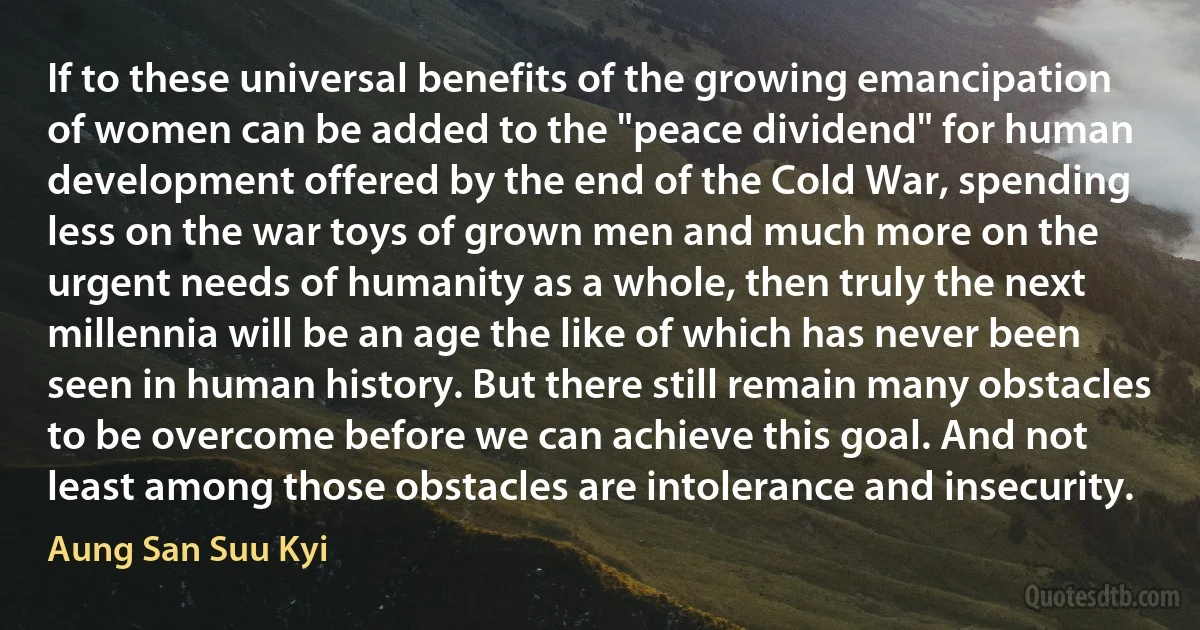 If to these universal benefits of the growing emancipation of women can be added to the "peace dividend" for human development offered by the end of the Cold War, spending less on the war toys of grown men and much more on the urgent needs of humanity as a whole, then truly the next millennia will be an age the like of which has never been seen in human history. But there still remain many obstacles to be overcome before we can achieve this goal. And not least among those obstacles are intolerance and insecurity. (Aung San Suu Kyi)