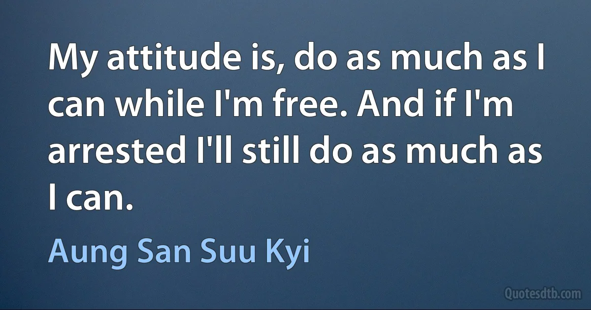 My attitude is, do as much as I can while I'm free. And if I'm arrested I'll still do as much as I can. (Aung San Suu Kyi)