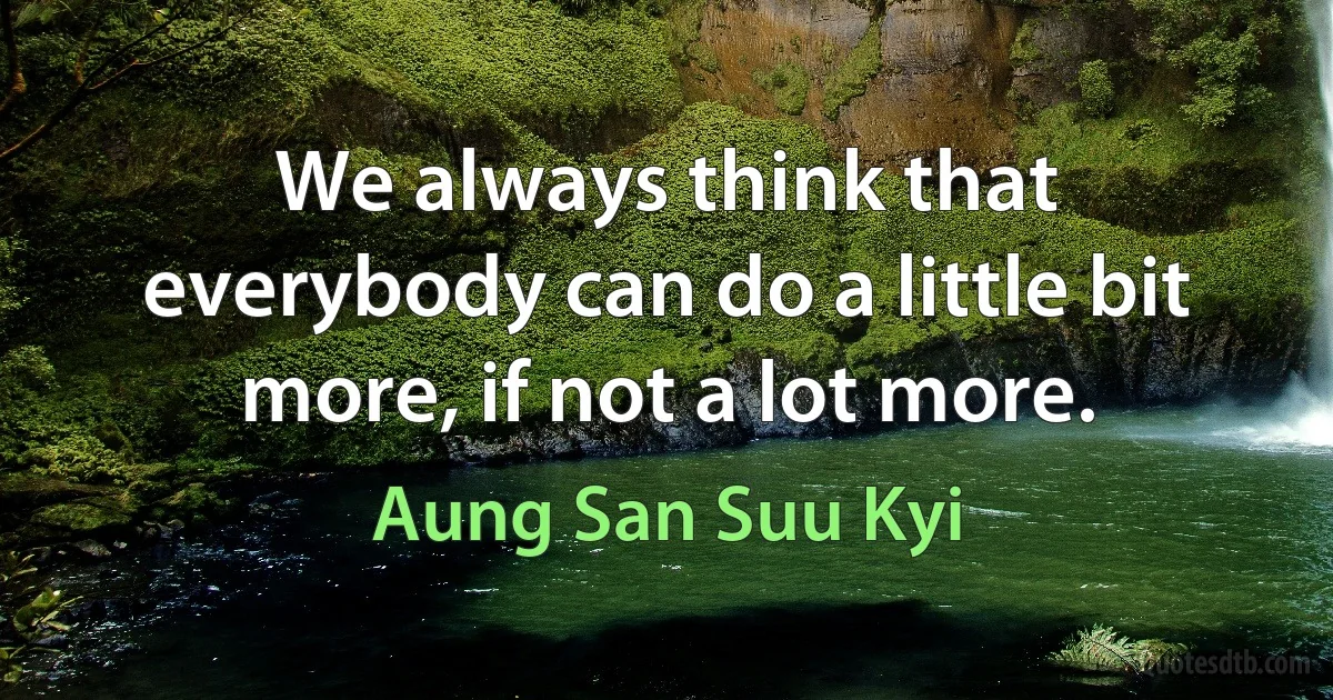 We always think that everybody can do a little bit more, if not a lot more. (Aung San Suu Kyi)