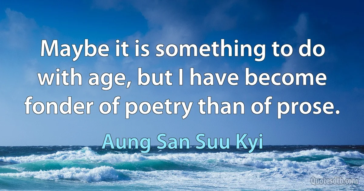 Maybe it is something to do with age, but I have become fonder of poetry than of prose. (Aung San Suu Kyi)