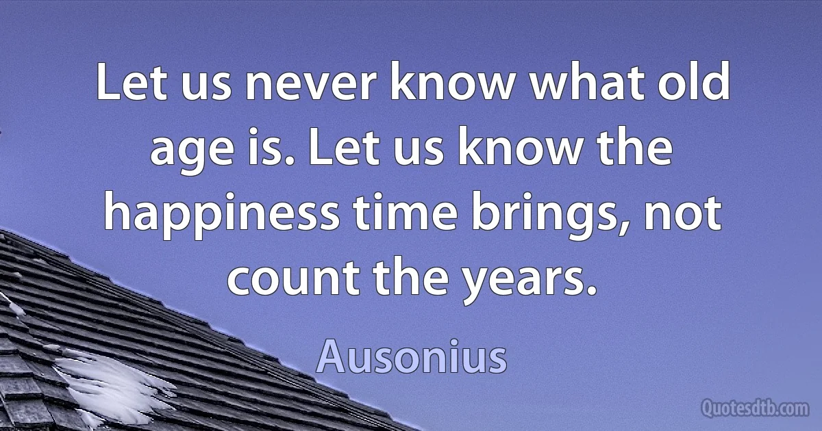 Let us never know what old age is. Let us know the happiness time brings, not count the years. (Ausonius)