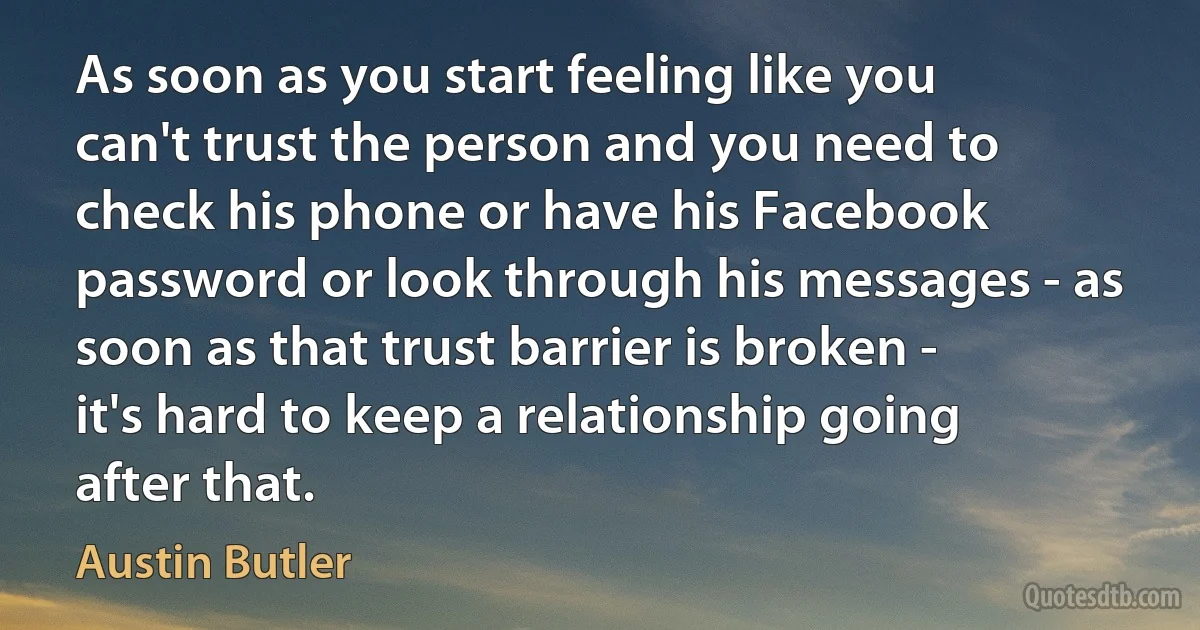 As soon as you start feeling like you can't trust the person and you need to check his phone or have his Facebook password or look through his messages - as soon as that trust barrier is broken - it's hard to keep a relationship going after that. (Austin Butler)