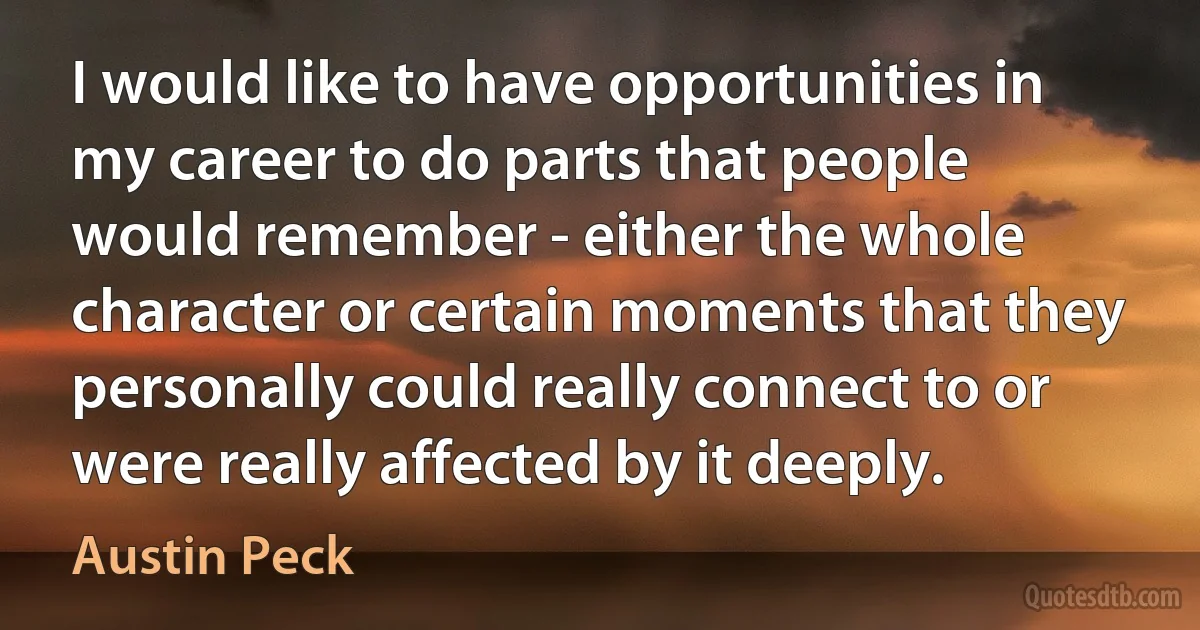 I would like to have opportunities in my career to do parts that people would remember - either the whole character or certain moments that they personally could really connect to or were really affected by it deeply. (Austin Peck)