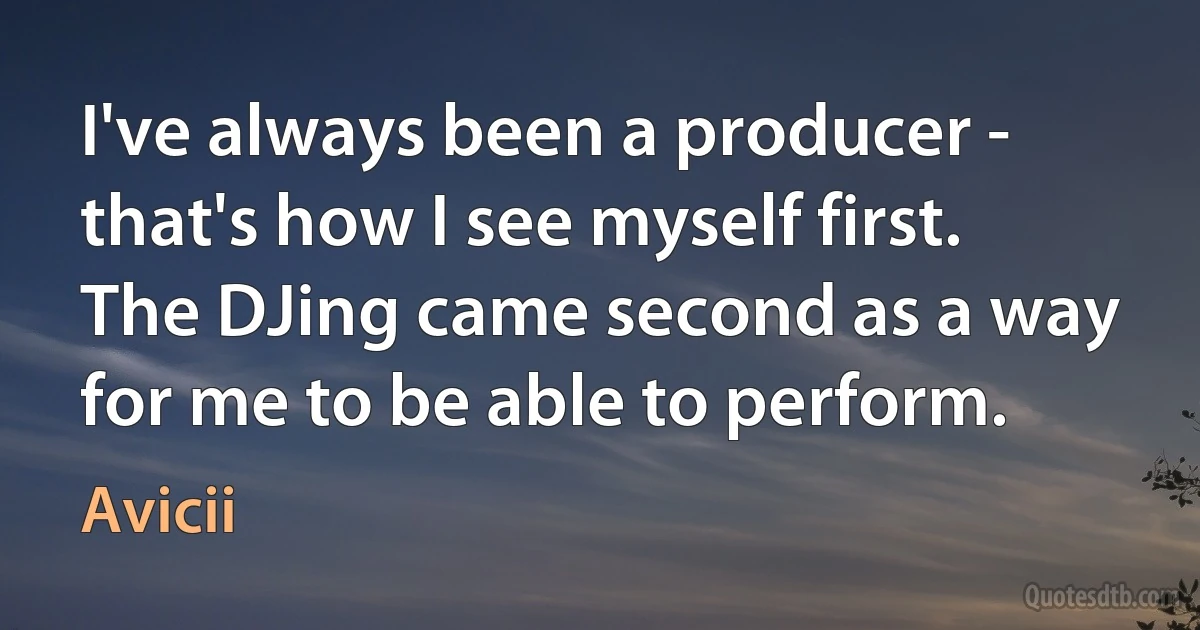 I've always been a producer - that's how I see myself first. The DJing came second as a way for me to be able to perform. (Avicii)