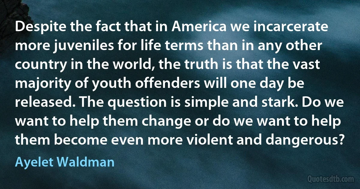 Despite the fact that in America we incarcerate more juveniles for life terms than in any other country in the world, the truth is that the vast majority of youth offenders will one day be released. The question is simple and stark. Do we want to help them change or do we want to help them become even more violent and dangerous? (Ayelet Waldman)