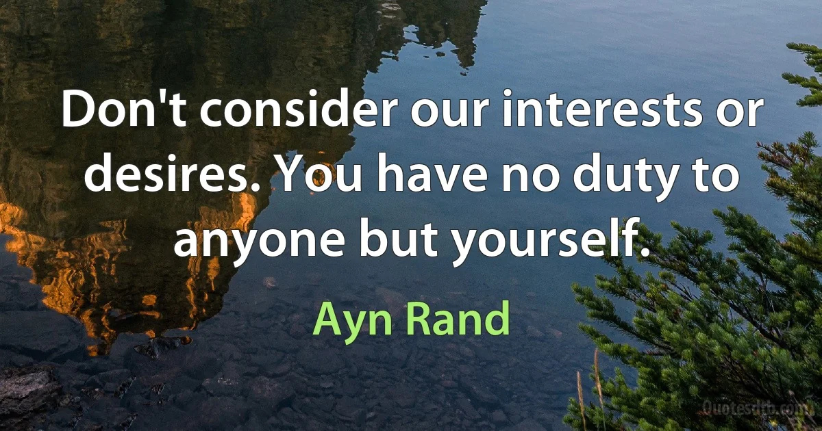 Don't consider our interests or desires. You have no duty to anyone but yourself. (Ayn Rand)