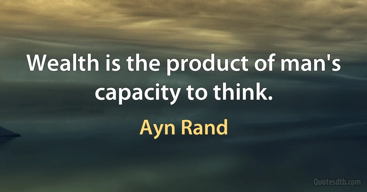 Wealth is the product of man's capacity to think. (Ayn Rand)