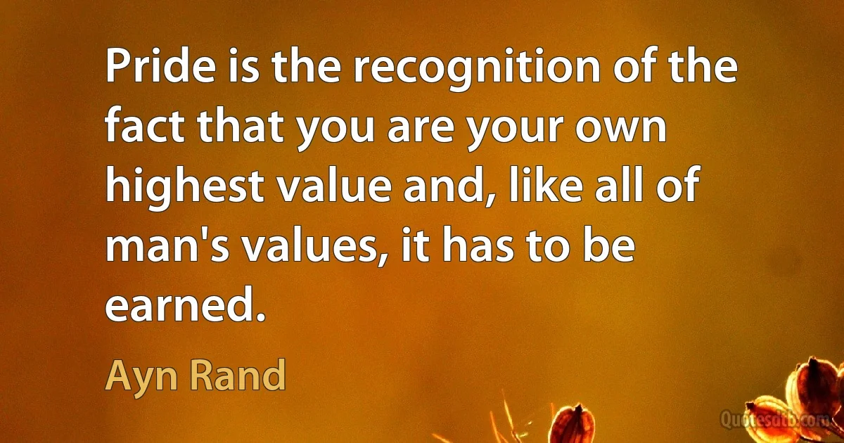 Pride is the recognition of the fact that you are your own highest value and, like all of man's values, it has to be earned. (Ayn Rand)