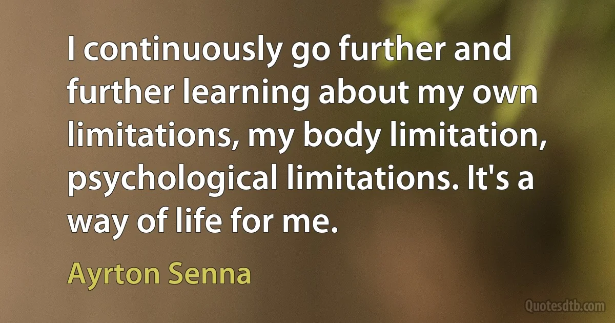 I continuously go further and further learning about my own limitations, my body limitation, psychological limitations. It's a way of life for me. (Ayrton Senna)