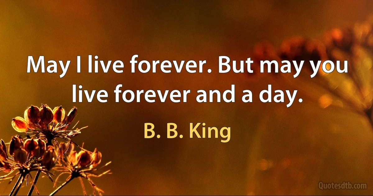 May I live forever. But may you live forever and a day. (B. B. King)