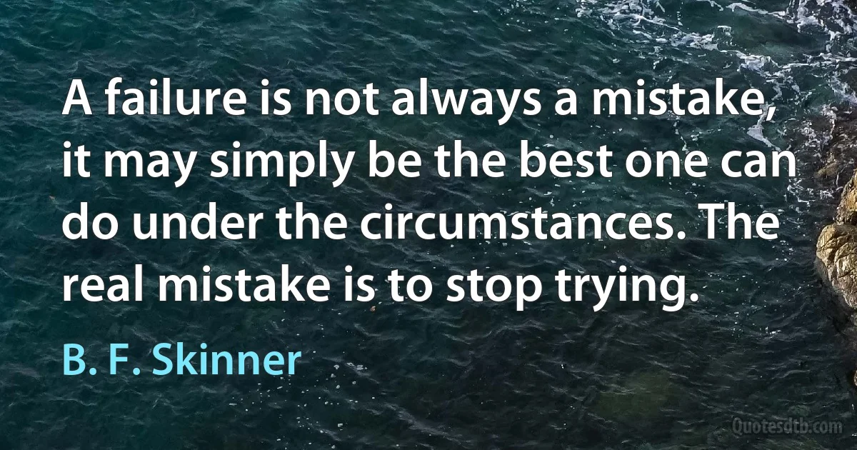 A failure is not always a mistake, it may simply be the best one can do under the circumstances. The real mistake is to stop trying. (B. F. Skinner)