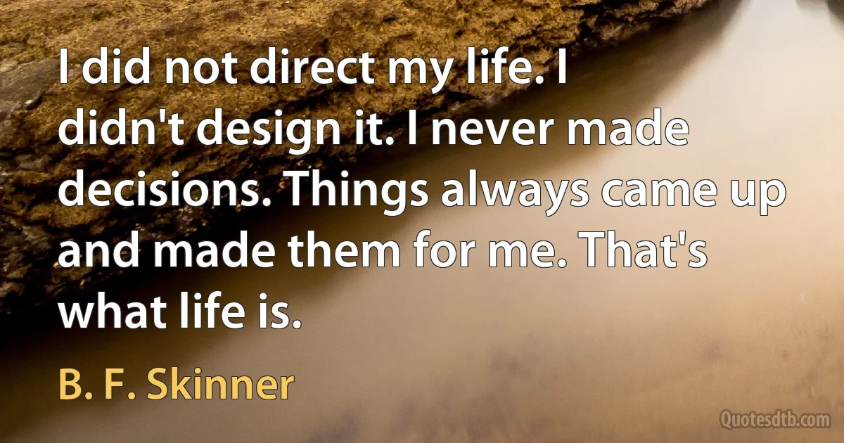 I did not direct my life. I didn't design it. I never made decisions. Things always came up and made them for me. That's what life is. (B. F. Skinner)