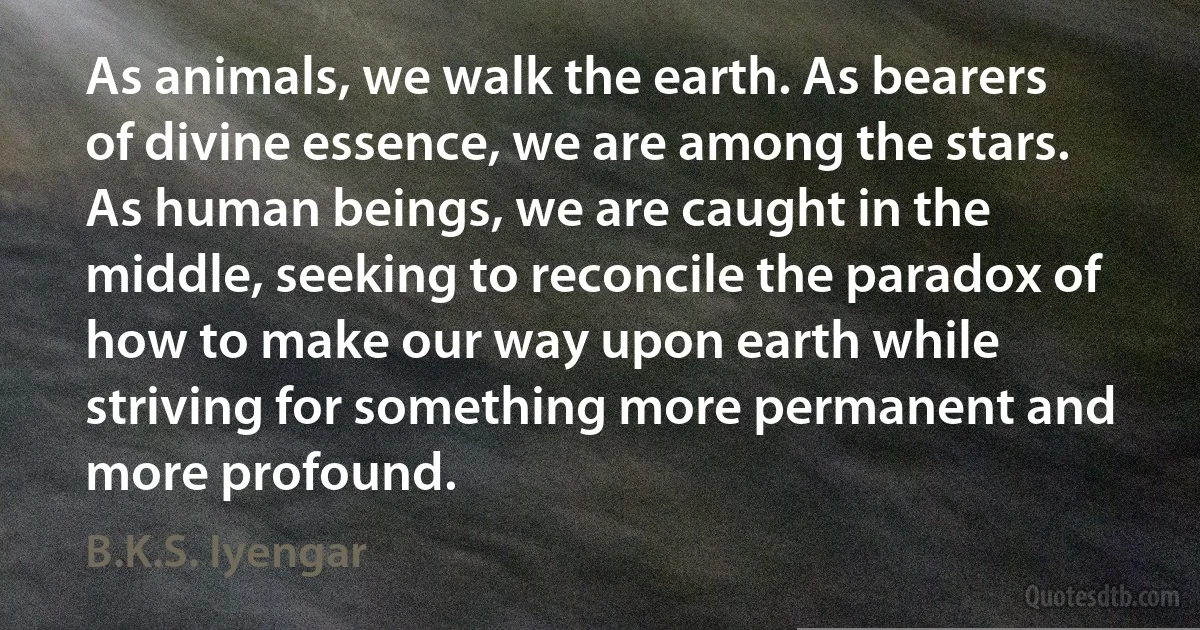 As animals, we walk the earth. As bearers of divine essence, we are among the stars. As human beings, we are caught in the middle, seeking to reconcile the paradox of how to make our way upon earth while striving for something more permanent and more profound. (B.K.S. Iyengar)