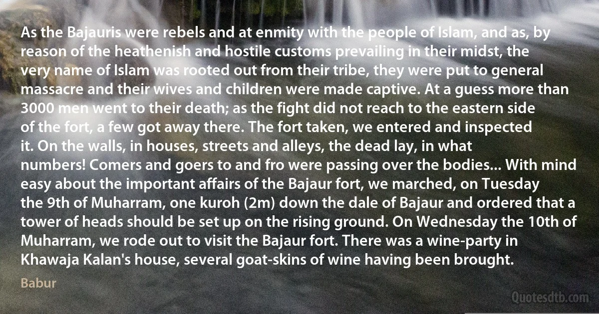 As the Bajauris were rebels and at enmity with the people of Islam, and as, by reason of the heathenish and hostile customs prevailing in their midst, the very name of Islam was rooted out from their tribe, they were put to general massacre and their wives and children were made captive. At a guess more than 3000 men went to their death; as the fight did not reach to the eastern side of the fort, a few got away there. The fort taken, we entered and inspected it. On the walls, in houses, streets and alleys, the dead lay, in what numbers! Comers and goers to and fro were passing over the bodies... With mind easy about the important affairs of the Bajaur fort, we marched, on Tuesday the 9th of Muharram, one kuroh (2m) down the dale of Bajaur and ordered that a tower of heads should be set up on the rising ground. On Wednesday the 10th of Muharram, we rode out to visit the Bajaur fort. There was a wine-party in Khawaja Kalan's house, several goat-skins of wine having been brought. (Babur)