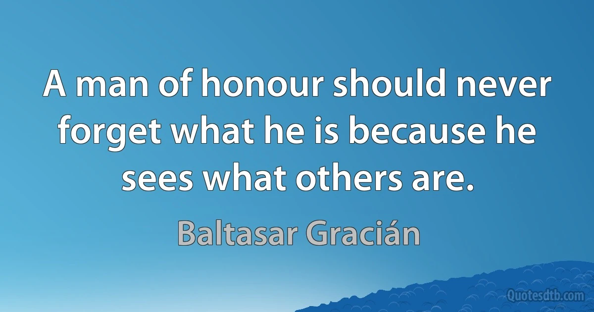 A man of honour should never forget what he is because he sees what others are. (Baltasar Gracián)