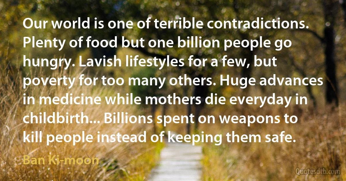 Our world is one of terrible contradictions. Plenty of food but one billion people go hungry. Lavish lifestyles for a few, but poverty for too many others. Huge advances in medicine while mothers die everyday in childbirth... Billions spent on weapons to kill people instead of keeping them safe. (Ban Ki-moon)