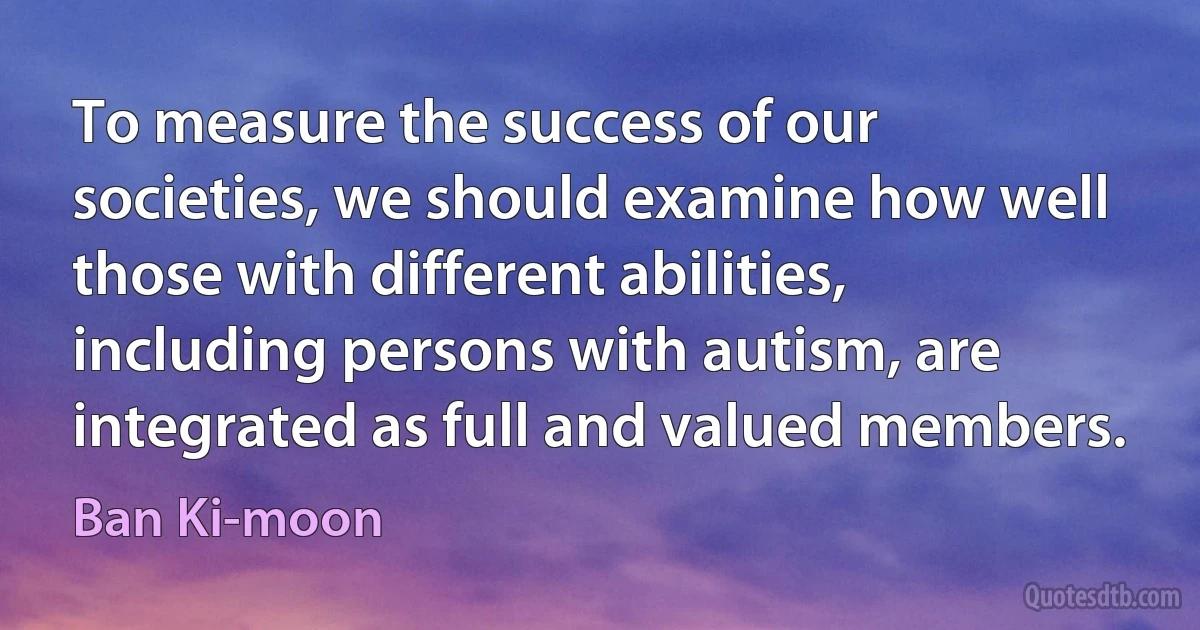 To measure the success of our societies, we should examine how well those with different abilities, including persons with autism, are integrated as full and valued members. (Ban Ki-moon)