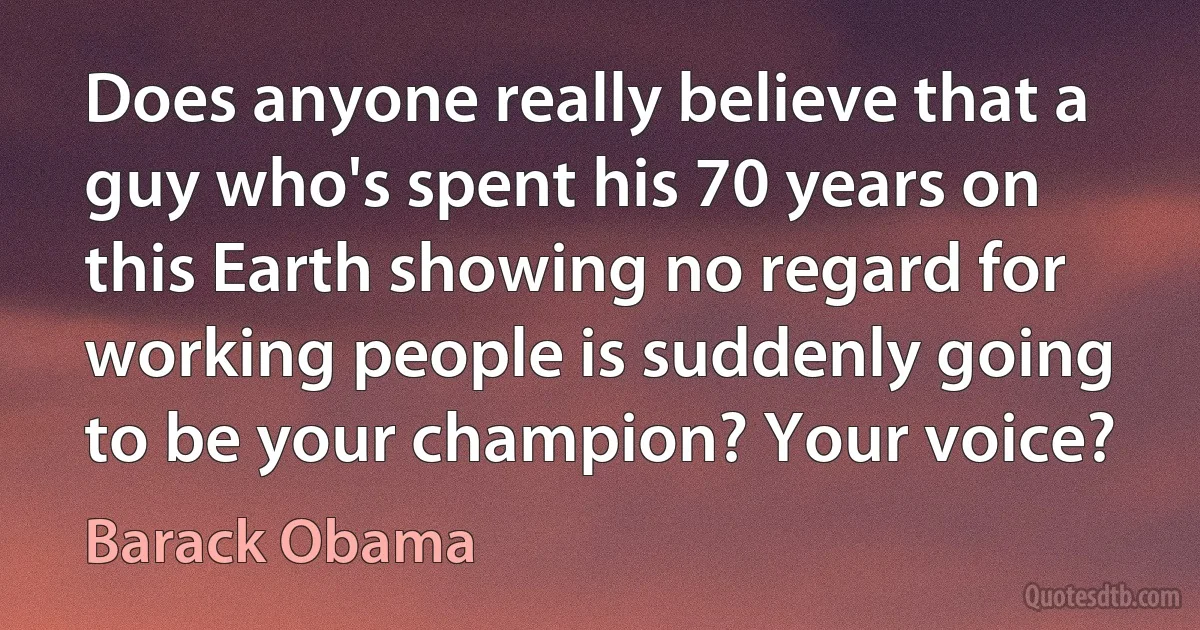 Does anyone really believe that a guy who's spent his 70 years on this Earth showing no regard for working people is suddenly going to be your champion? Your voice? (Barack Obama)