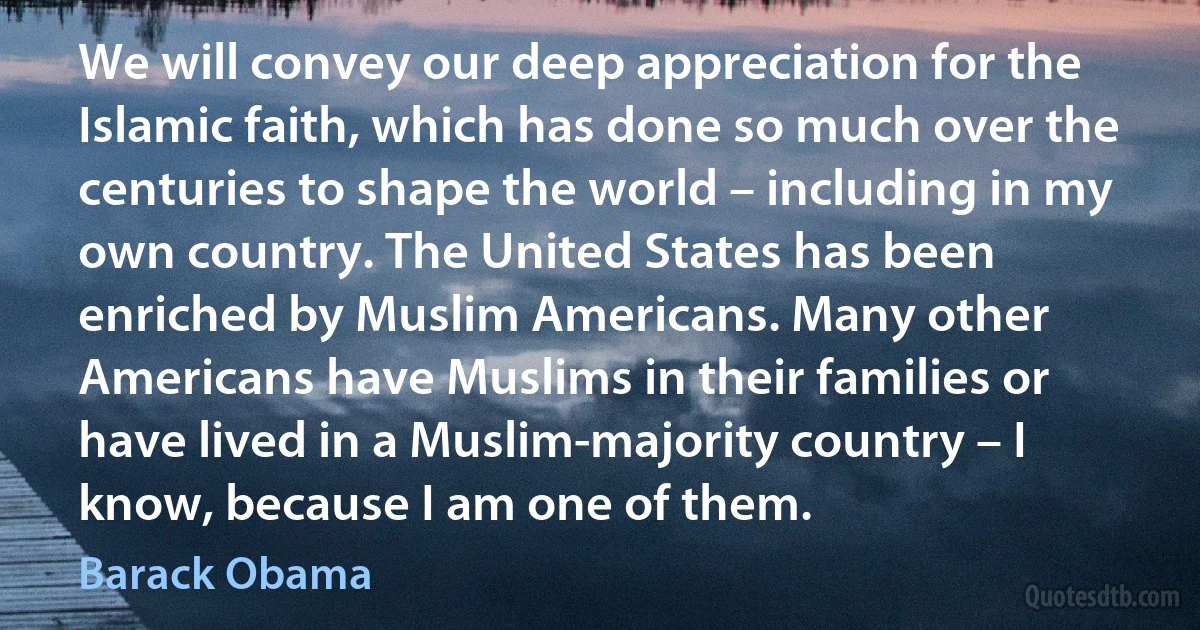 We will convey our deep appreciation for the Islamic faith, which has done so much over the centuries to shape the world – including in my own country. The United States has been enriched by Muslim Americans. Many other Americans have Muslims in their families or have lived in a Muslim-majority country – I know, because I am one of them. (Barack Obama)