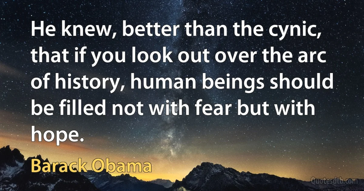 He knew, better than the cynic, that if you look out over the arc of history, human beings should be filled not with fear but with hope. (Barack Obama)