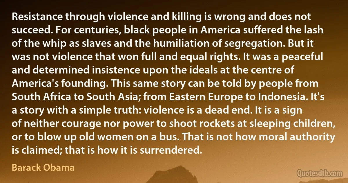 Resistance through violence and killing is wrong and does not succeed. For centuries, black people in America suffered the lash of the whip as slaves and the humiliation of segregation. But it was not violence that won full and equal rights. It was a peaceful and determined insistence upon the ideals at the centre of America's founding. This same story can be told by people from South Africa to South Asia; from Eastern Europe to Indonesia. It's a story with a simple truth: violence is a dead end. It is a sign of neither courage nor power to shoot rockets at sleeping children, or to blow up old women on a bus. That is not how moral authority is claimed; that is how it is surrendered. (Barack Obama)