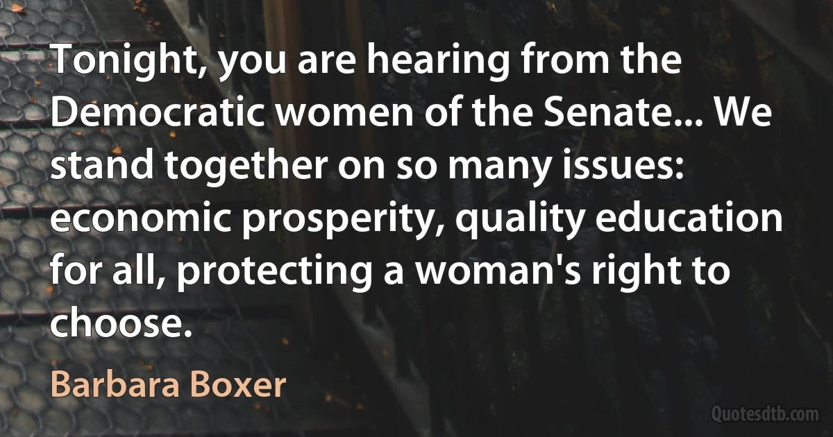 Tonight, you are hearing from the Democratic women of the Senate... We stand together on so many issues: economic prosperity, quality education for all, protecting a woman's right to choose. (Barbara Boxer)