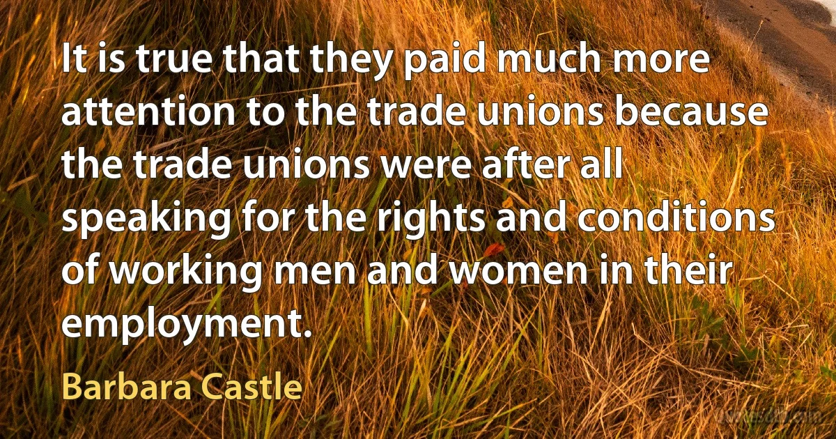 It is true that they paid much more attention to the trade unions because the trade unions were after all speaking for the rights and conditions of working men and women in their employment. (Barbara Castle)