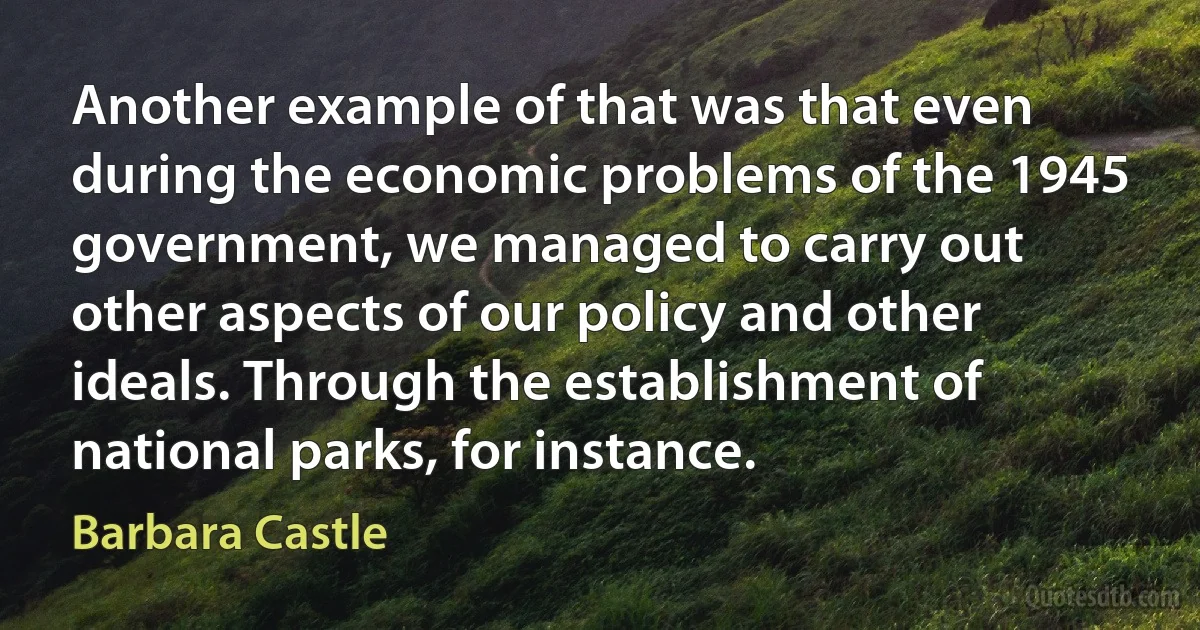 Another example of that was that even during the economic problems of the 1945 government, we managed to carry out other aspects of our policy and other ideals. Through the establishment of national parks, for instance. (Barbara Castle)