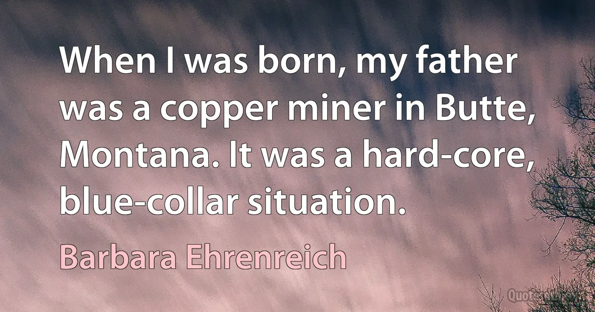 When I was born, my father was a copper miner in Butte, Montana. It was a hard-core, blue-collar situation. (Barbara Ehrenreich)