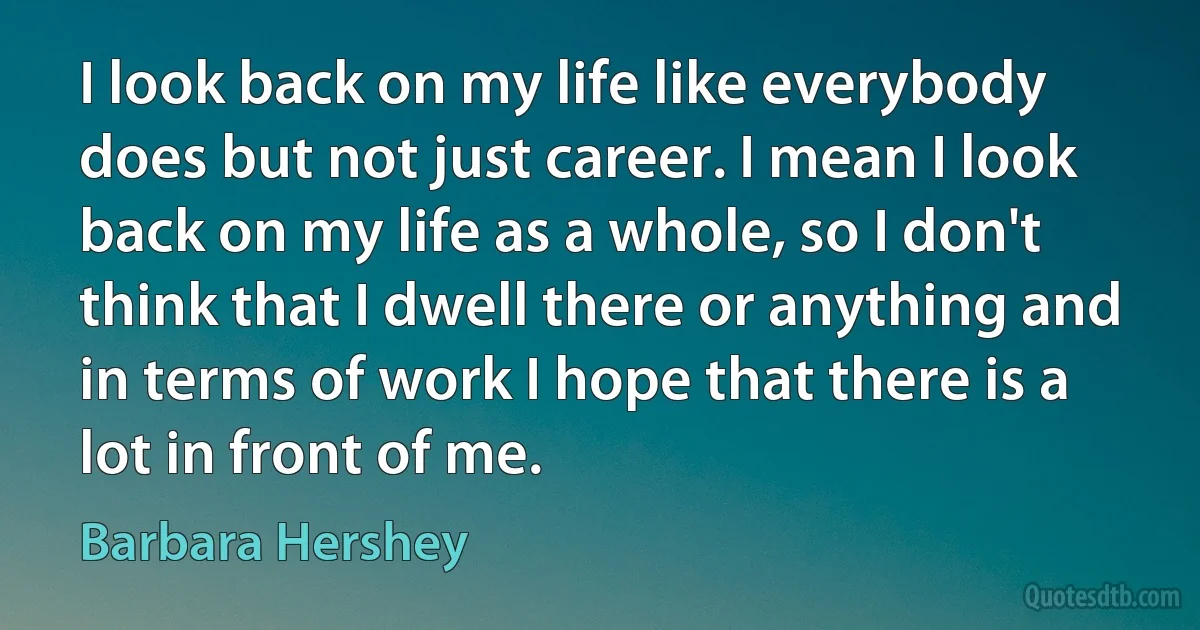 I look back on my life like everybody does but not just career. I mean I look back on my life as a whole, so I don't think that I dwell there or anything and in terms of work I hope that there is a lot in front of me. (Barbara Hershey)