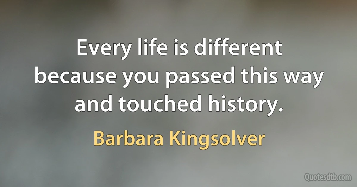 Every life is different because you passed this way and touched history. (Barbara Kingsolver)