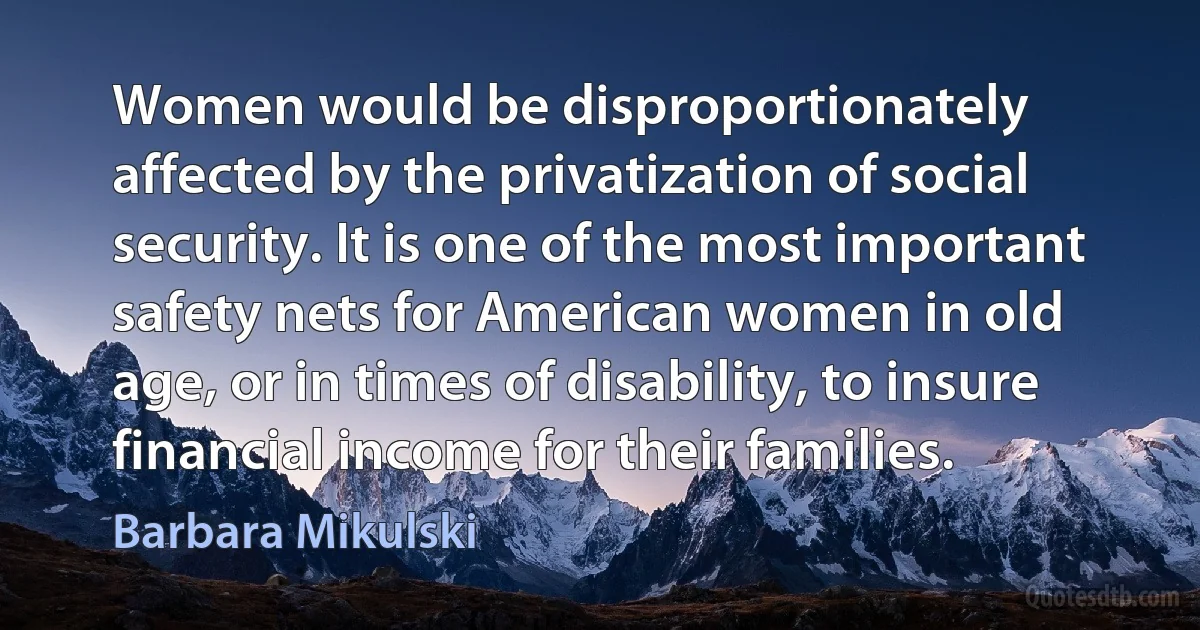 Women would be disproportionately affected by the privatization of social security. It is one of the most important safety nets for American women in old age, or in times of disability, to insure financial income for their families. (Barbara Mikulski)