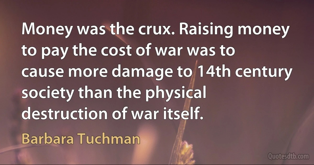 Money was the crux. Raising money to pay the cost of war was to cause more damage to 14th century society than the physical destruction of war itself. (Barbara Tuchman)