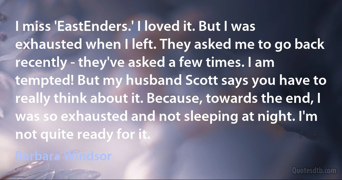 I miss 'EastEnders.' I loved it. But I was exhausted when I left. They asked me to go back recently - they've asked a few times. I am tempted! But my husband Scott says you have to really think about it. Because, towards the end, I was so exhausted and not sleeping at night. I'm not quite ready for it. (Barbara Windsor)