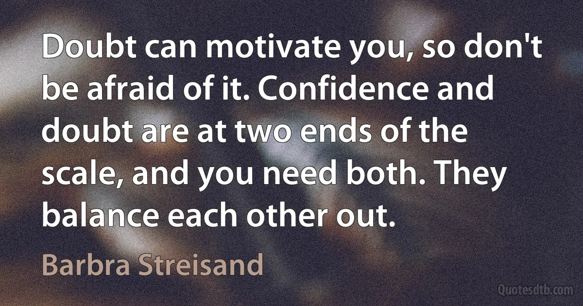 Doubt can motivate you, so don't be afraid of it. Confidence and doubt are at two ends of the scale, and you need both. They balance each other out. (Barbra Streisand)