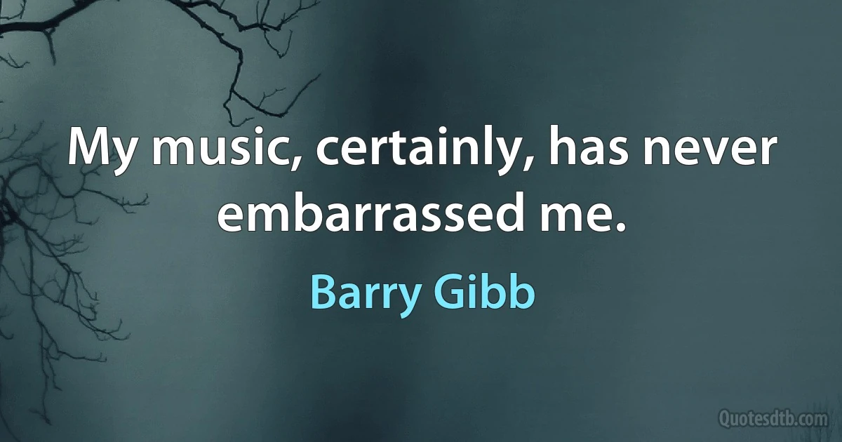 My music, certainly, has never embarrassed me. (Barry Gibb)