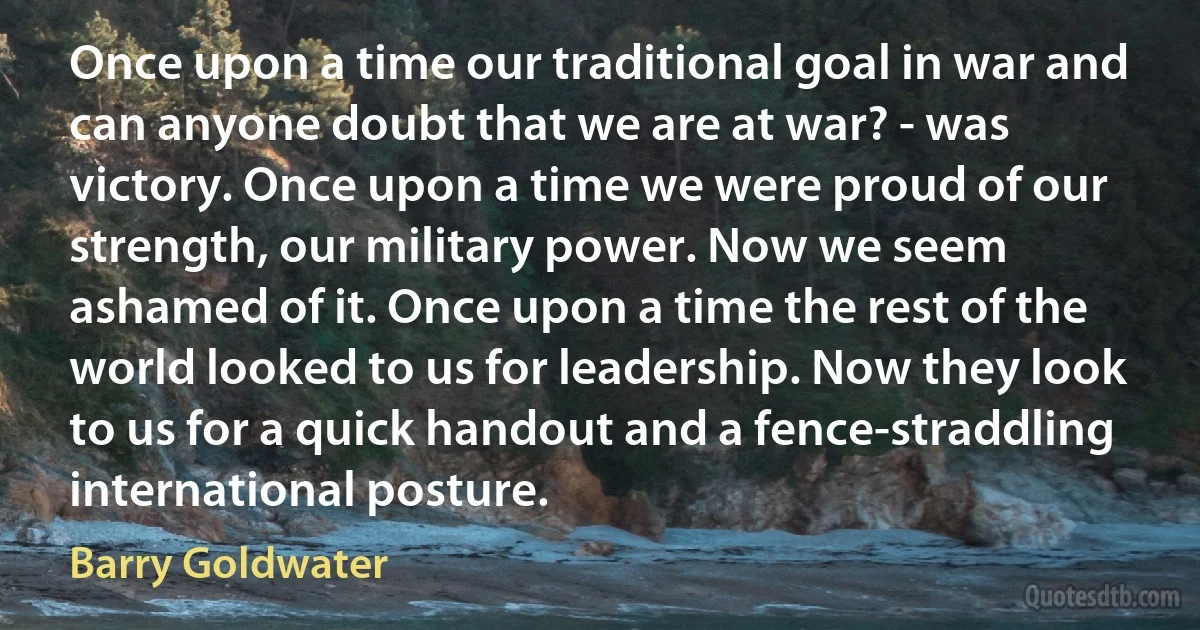 Once upon a time our traditional goal in war and can anyone doubt that we are at war? - was victory. Once upon a time we were proud of our strength, our military power. Now we seem ashamed of it. Once upon a time the rest of the world looked to us for leadership. Now they look to us for a quick handout and a fence-straddling international posture. (Barry Goldwater)