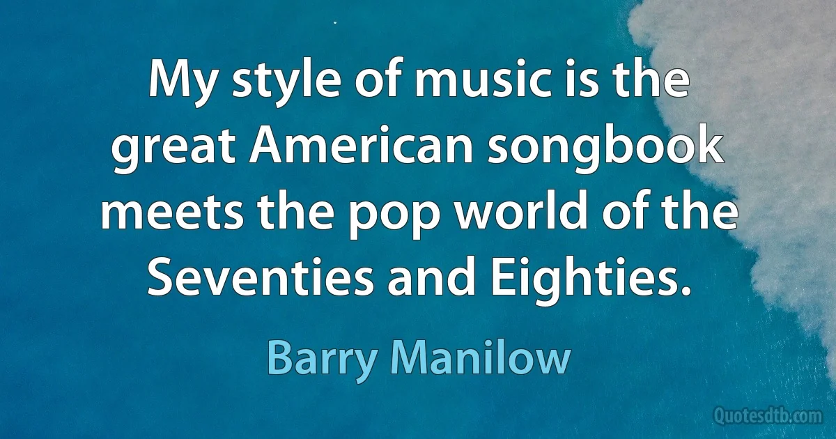 My style of music is the great American songbook meets the pop world of the Seventies and Eighties. (Barry Manilow)