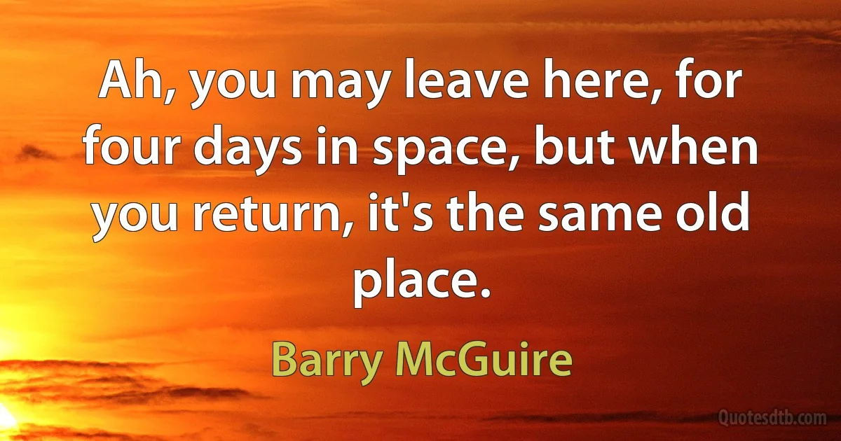 Ah, you may leave here, for four days in space, but when you return, it's the same old place. (Barry McGuire)