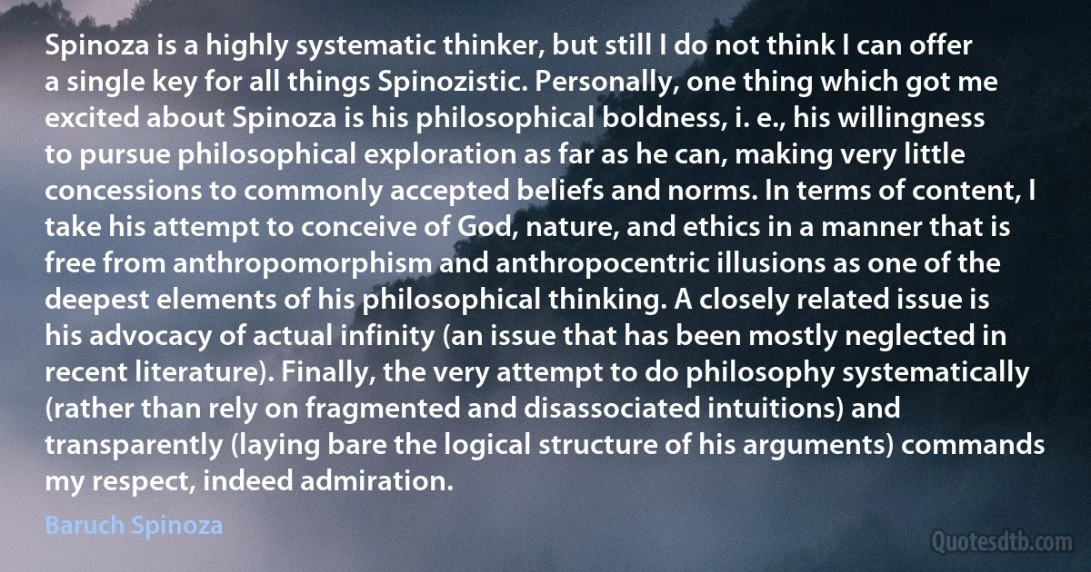 Spinoza is a highly systematic thinker, but still I do not think I can offer a single key for all things Spinozistic. Personally, one thing which got me excited about Spinoza is his philosophical boldness, i. e., his willingness to pursue philosophical exploration as far as he can, making very little concessions to commonly accepted beliefs and norms. In terms of content, I take his attempt to conceive of God, nature, and ethics in a manner that is free from anthropomorphism and anthropocentric illusions as one of the deepest elements of his philosophical thinking. A closely related issue is his advocacy of actual infinity (an issue that has been mostly neglected in recent literature). Finally, the very attempt to do philosophy systematically (rather than rely on fragmented and disassociated intuitions) and transparently (laying bare the logical structure of his arguments) commands my respect, indeed admiration. (Baruch Spinoza)