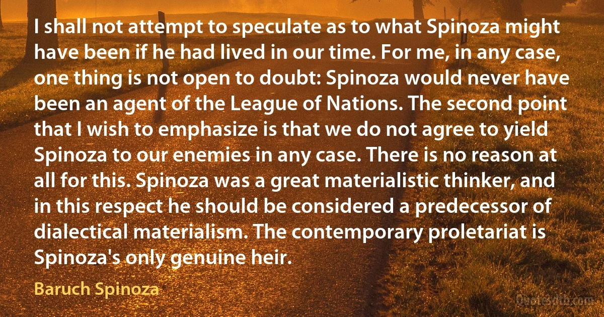 I shall not attempt to speculate as to what Spinoza might have been if he had lived in our time. For me, in any case, one thing is not open to doubt: Spinoza would never have been an agent of the League of Nations. The second point that I wish to emphasize is that we do not agree to yield Spinoza to our enemies in any case. There is no reason at all for this. Spinoza was a great materialistic thinker, and in this respect he should be considered a predecessor of dialectical materialism. The contemporary proletariat is Spinoza's only genuine heir. (Baruch Spinoza)