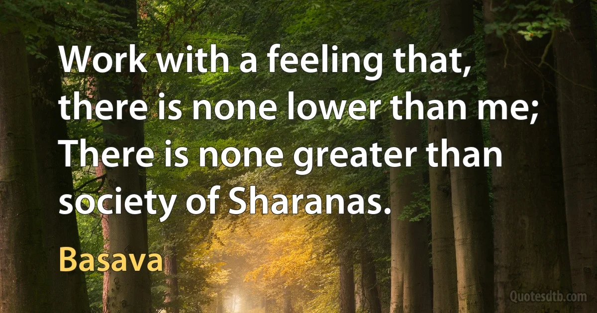 Work with a feeling that, there is none lower than me; There is none greater than society of Sharanas. (Basava)