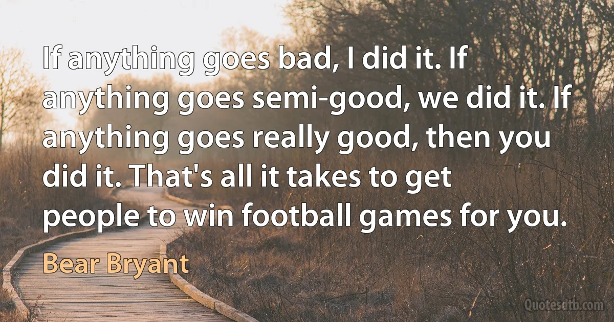 If anything goes bad, I did it. If anything goes semi-good, we did it. If anything goes really good, then you did it. That's all it takes to get people to win football games for you. (Bear Bryant)