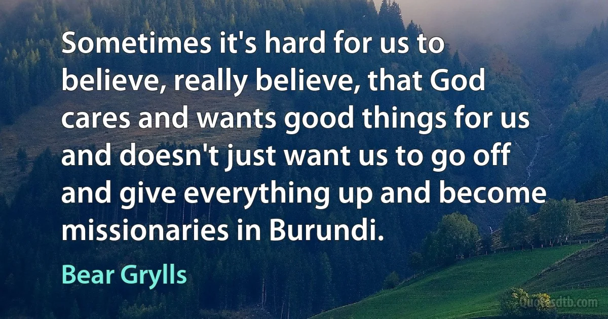 Sometimes it's hard for us to believe, really believe, that God cares and wants good things for us and doesn't just want us to go off and give everything up and become missionaries in Burundi. (Bear Grylls)