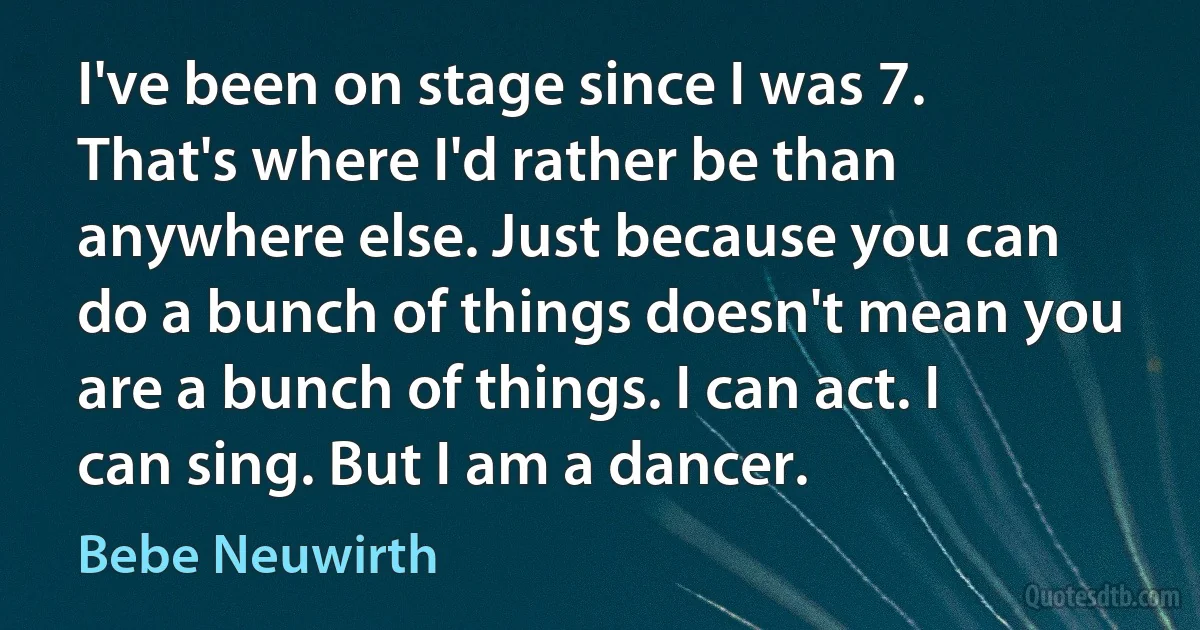 I've been on stage since I was 7. That's where I'd rather be than anywhere else. Just because you can do a bunch of things doesn't mean you are a bunch of things. I can act. I can sing. But I am a dancer. (Bebe Neuwirth)