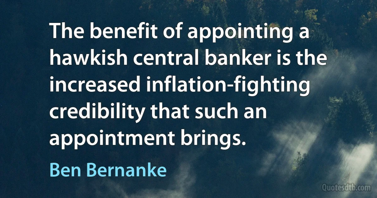 The benefit of appointing a hawkish central banker is the increased inflation-fighting credibility that such an appointment brings. (Ben Bernanke)