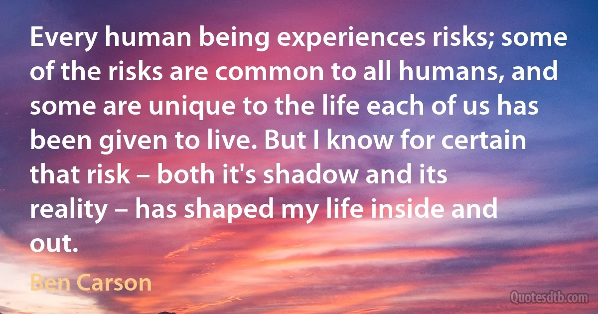 Every human being experiences risks; some of the risks are common to all humans, and some are unique to the life each of us has been given to live. But I know for certain that risk – both it's shadow and its reality – has shaped my life inside and out. (Ben Carson)