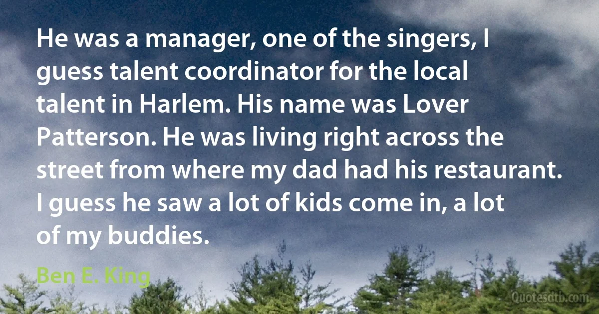 He was a manager, one of the singers, I guess talent coordinator for the local talent in Harlem. His name was Lover Patterson. He was living right across the street from where my dad had his restaurant. I guess he saw a lot of kids come in, a lot of my buddies. (Ben E. King)